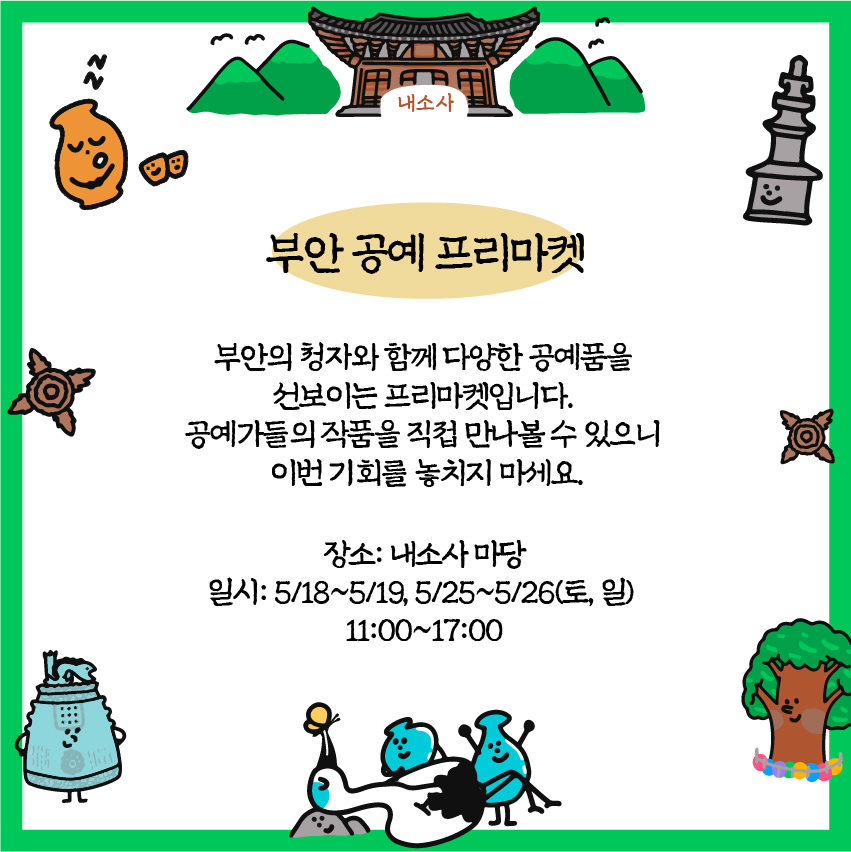 부안공예 프리마켓 : 부안의 청자와 함께 다양한 공예품을 선보이는 프리마켓입니다. 공예가들의 작품을 직접 만나볼 수 있으니 이번 기회를 놓치지 마세요. / 장소: 내소사마당/ 일시: 5/18~5/19, 5/25~5/26(토, 일) 11:00-17:00