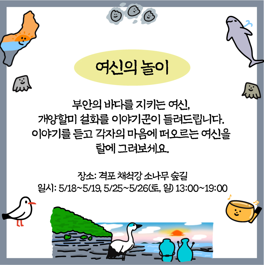여신의 놀이 : 부안의 바다를 지키는 여신, 개양할미 설화를 이야기꾼이 들려드립니다. 이야기를 듣고 각자의 마음에 떠오르는 여신을 탈에 그려보세요./ 장소: 격포 채석강소나무숲길 / 일시: 5/18~5/19, 5/25~5/26(토, 일) 13:00~19:00