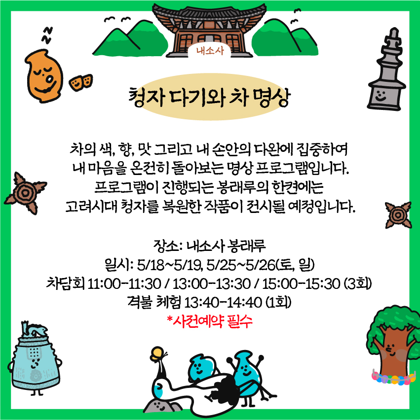 청자 다기와 차명상 : 차의 색, 향, 맛 그리고 내 손안의 다완에 집중하여 내 마음을 온전히 돌아보는 명상프로그램입니다. 프로그램이 진행되는 봉래의 한켠에는 고려시대 청자를 복원한 작품이 전시될 예정입니다. /장소: 내소사 봉래루
/ 일시: 5/18~5/19, 5/25~5/26(토, 일) / 차담회 11:00-11:30 / 13:00-13:30 / 15:00-15:30 (3회) / 격불체험 13:40-14:40 (1회)/ 사전예약 필수