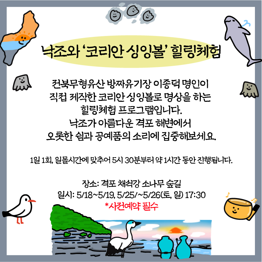 낙조와 '코리안싱잉볼' 힐링체험 : 전북무형유산 방짜유기장 이종덕명인이 직접 제작한 코리안싱잉볼로 명상을 하는 힐링체험 프로그램입니다. 낙조가 아름다운 격포해변에서 오롯한 쉼과 공예품의 소리에 집중해보세요. 1일 1회, 일몰시간에 맞추어 5시 30분부터 약 1시간 동안 진행됩니다. / 장소: 격포 채석강소나무숲길 /일시: 5/18~5/19, 5/25/~5/26(토, 일) 17:30 /사전예약 필수