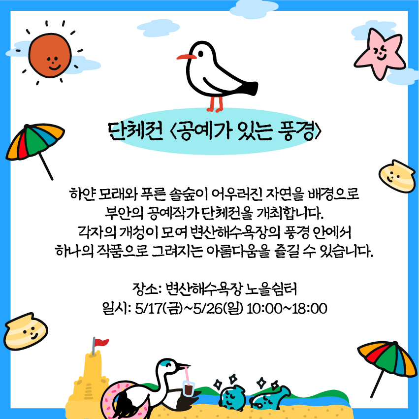 단체전 <공예가 있는 풍경> : 하얀 모래와 푸른솔숲이 어우러진 자연을 배경으로 부안의 공예작가단체전을 개최합니다. 각자의 개성이 모여 변산해수욕장의 풍경 안에서 하나의 작품으로 그려지는 아름다움을 즐길 수 있습니다./ 장소: 변산해수욕장 노을쉼터/ 일시: 5/17(금)~5/26(일) 10:00~18:00