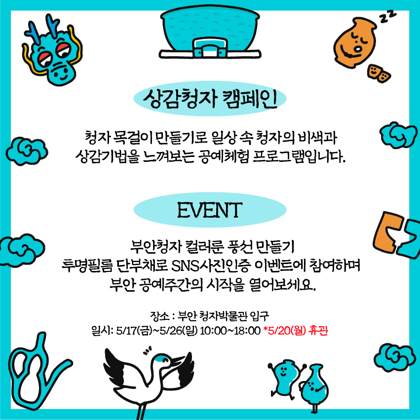 상감청자 캠페인 : 청자목걸이만들기로 일상속 청자의 비색과 상감기법을 느껴보는 공예체험 프로그램입니다. / EVENT : 부안청자 컬러룬풍선만들기 투명필름 단부채로 SNS사진인증 이벤트에 참여하며 부안 공예주간의 시작을 열어보세요. / 장소: 부안청자박물관 입구 / 일시: 5/17(금)~5/26(일) 10:00~18:00 /5/20(월) 휴관