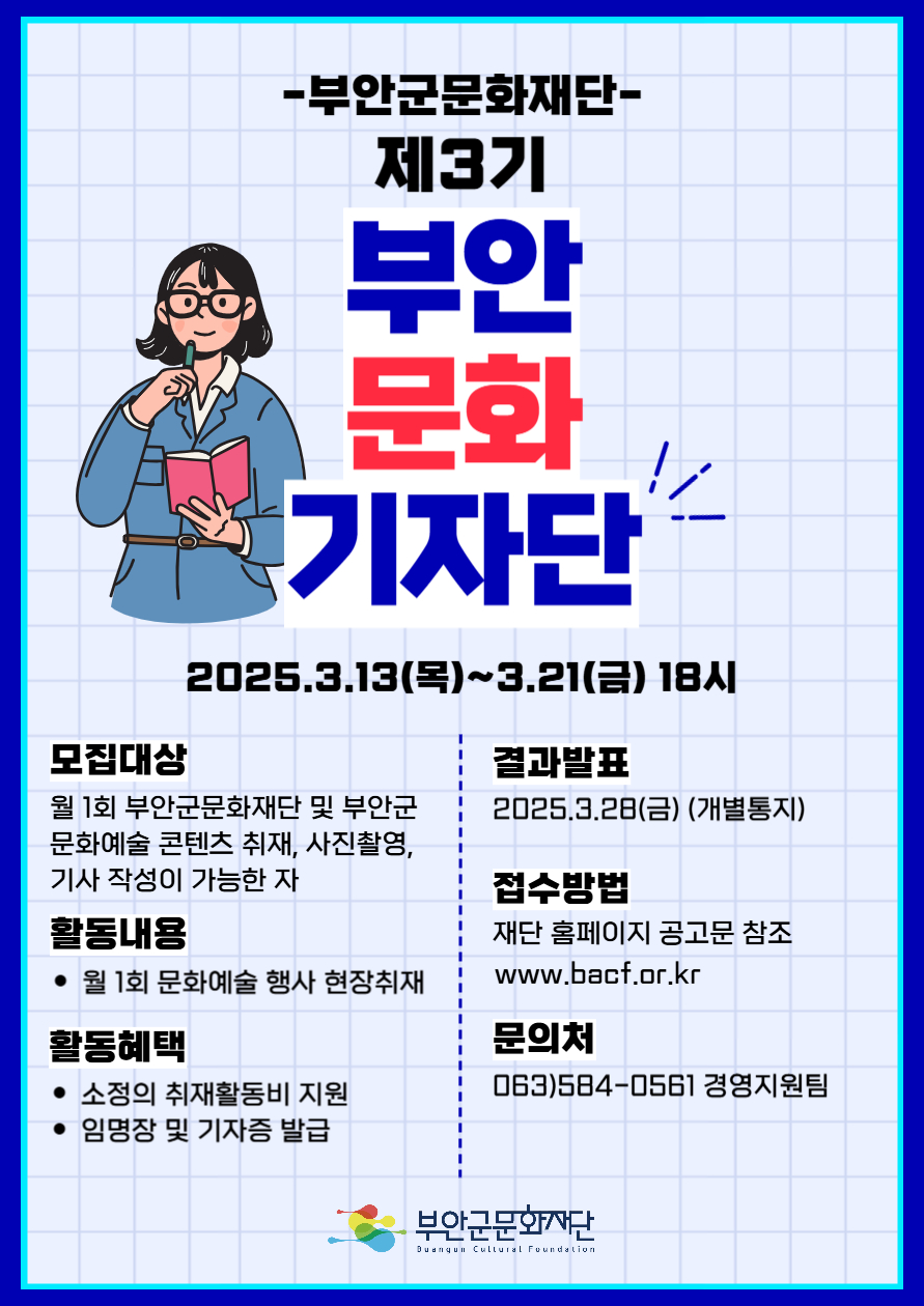 -부안군문화재단- 제3기 부안 문화 기자단 / 2025.3.13(목)~3.21(금) 18시 / 모집대상 : 월 1회 부안군문화재단 및 부안군 문화예술 콘텐츠 취재, 사진촬영, 기사 작성이 가능한 자 / 활동내용: 월 1회 문화예술 행사 현장취재 / 활동혜택 : 소정의 취재활동비 지원, 임명장 및 기자증 발급 / 결과발표 : 2025.3.28(금) (개별통지) / 접수방법 : 재단 홈페이지 공고문 참조 www.bacf.or.kr / 문의처: 063)584-0561 경영지원팀 / 부안군문화재단 Duangun Cultural Foundation