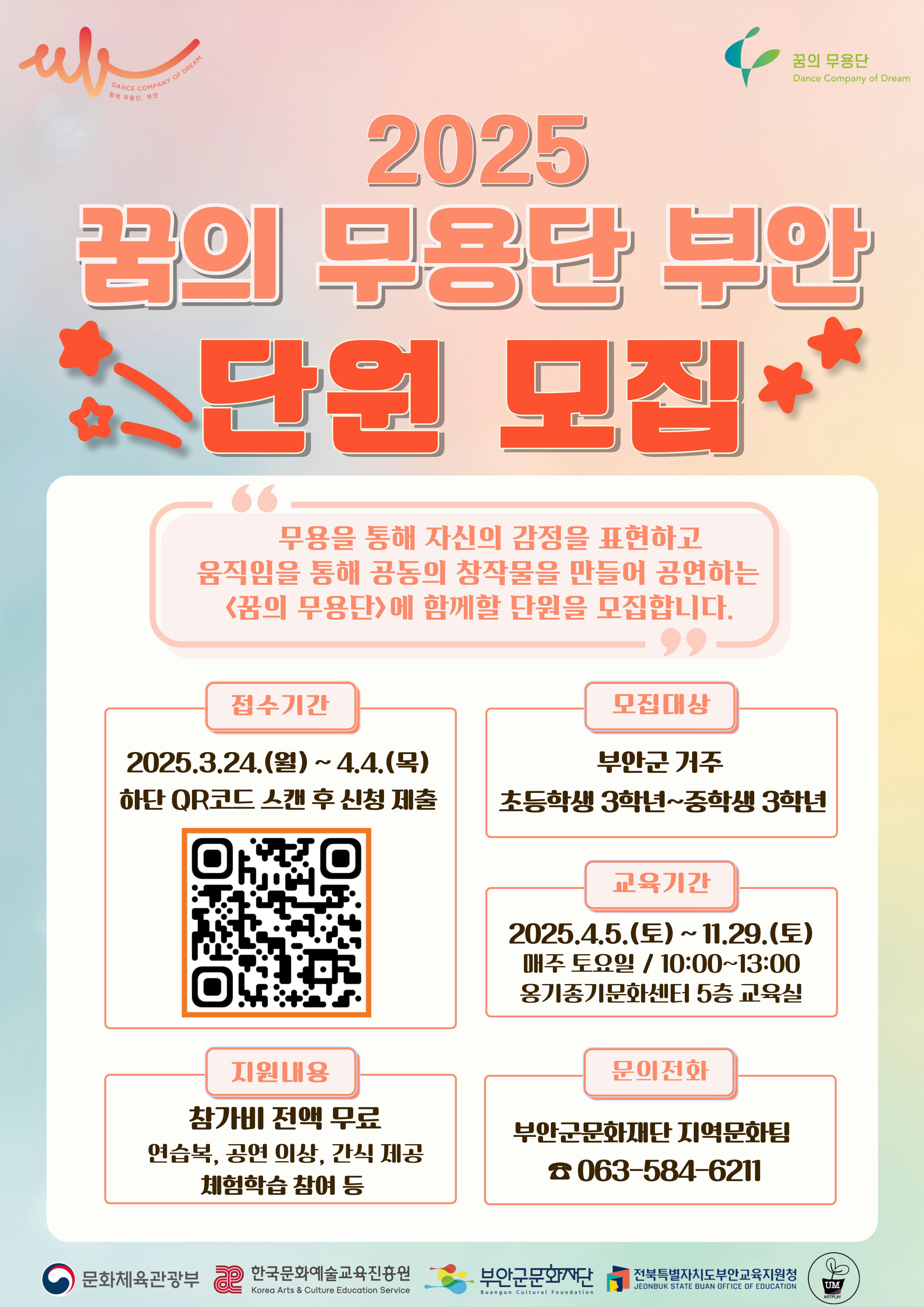 꿈의 무용단 Dance Company of Dream/ 2025 꿈의 무용단 부안 단원 모집/ 무용을 통해 자신의 감정을 표현하고 움직임을 통해 공동의 창작물을 만들어 공연하는 <꿈의 무용단>에 함께할 단원을 모집합니다./ 접수기간: 202.3.24.(월) ~ 4.4.(목) 하단 QR코드 스캔 후 신청 제출 / 모집대상 : 부안군 거주 초등학생 3학년~중학생 3학년 / 지원내용 : 참가비 전액 무료 연습복, 공연 이상, 간식 제공 체험학습 참여 등 / 교육기간 : 2025.4.5.(토) ~ 11.29.(토) 매주 토요일 / 10:00~13:00 옹기종기문화센터 5층 교육실 / 문의전화: 부안군문화재단 지역문화팀 063-584-6211 / 문화체육관광부 , 한국문화예술교육진흥원, 부안군문화재단, 전북특별자치도부안교육지원청