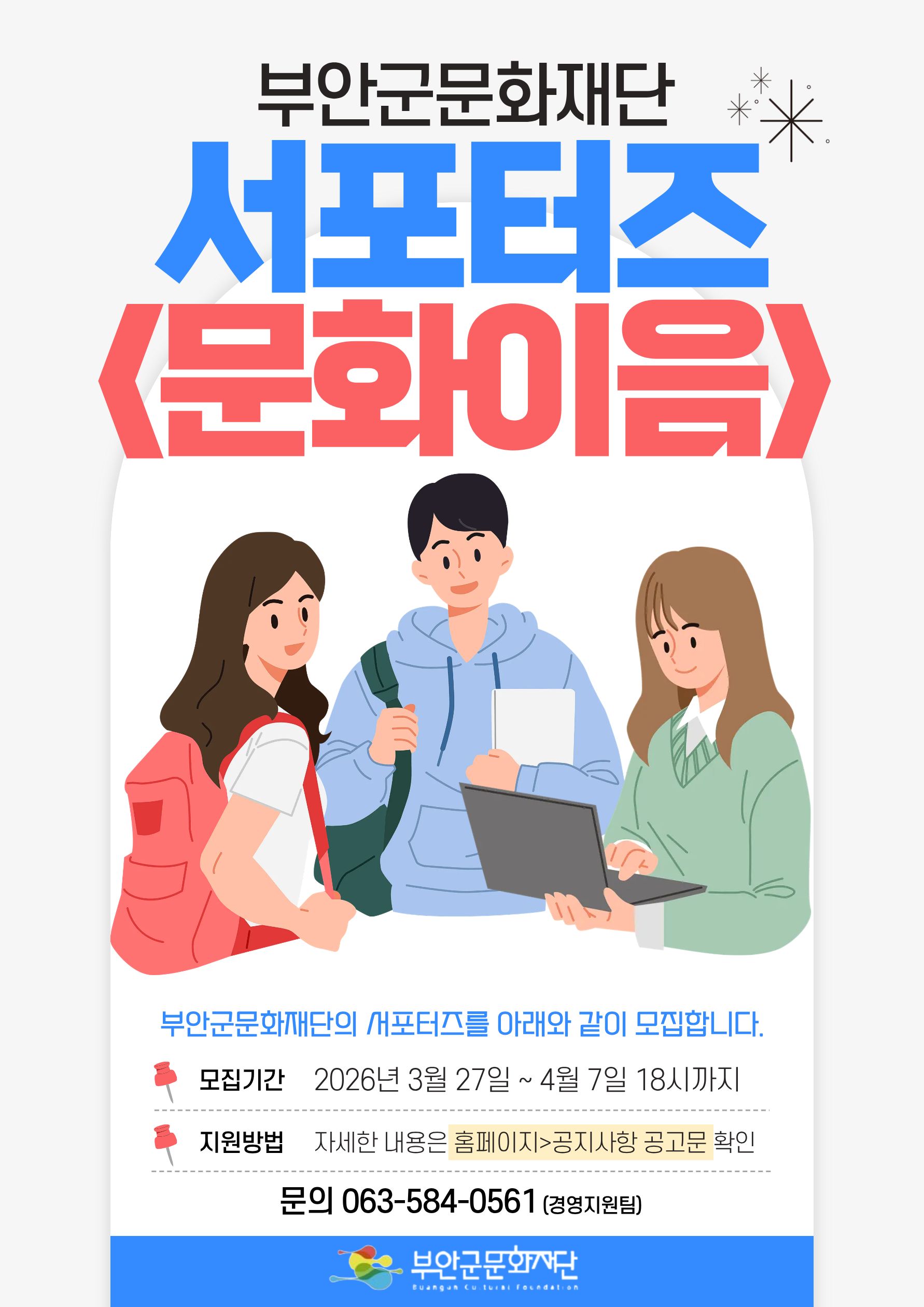 부안군문화재단 /서포터즈 <문화이음>/ 부안군문화재단의 서포터즈를 아래와 같이 모집합니다. /모집기간: 2026년 3월 27일 ~ 4월 7일 18시까지 / 지원방법: 자세한 내용은 홈페이지>공지사항 공고문 확인 / 문의: 063-584-0561 (경영지원팀) /부안군문화재단