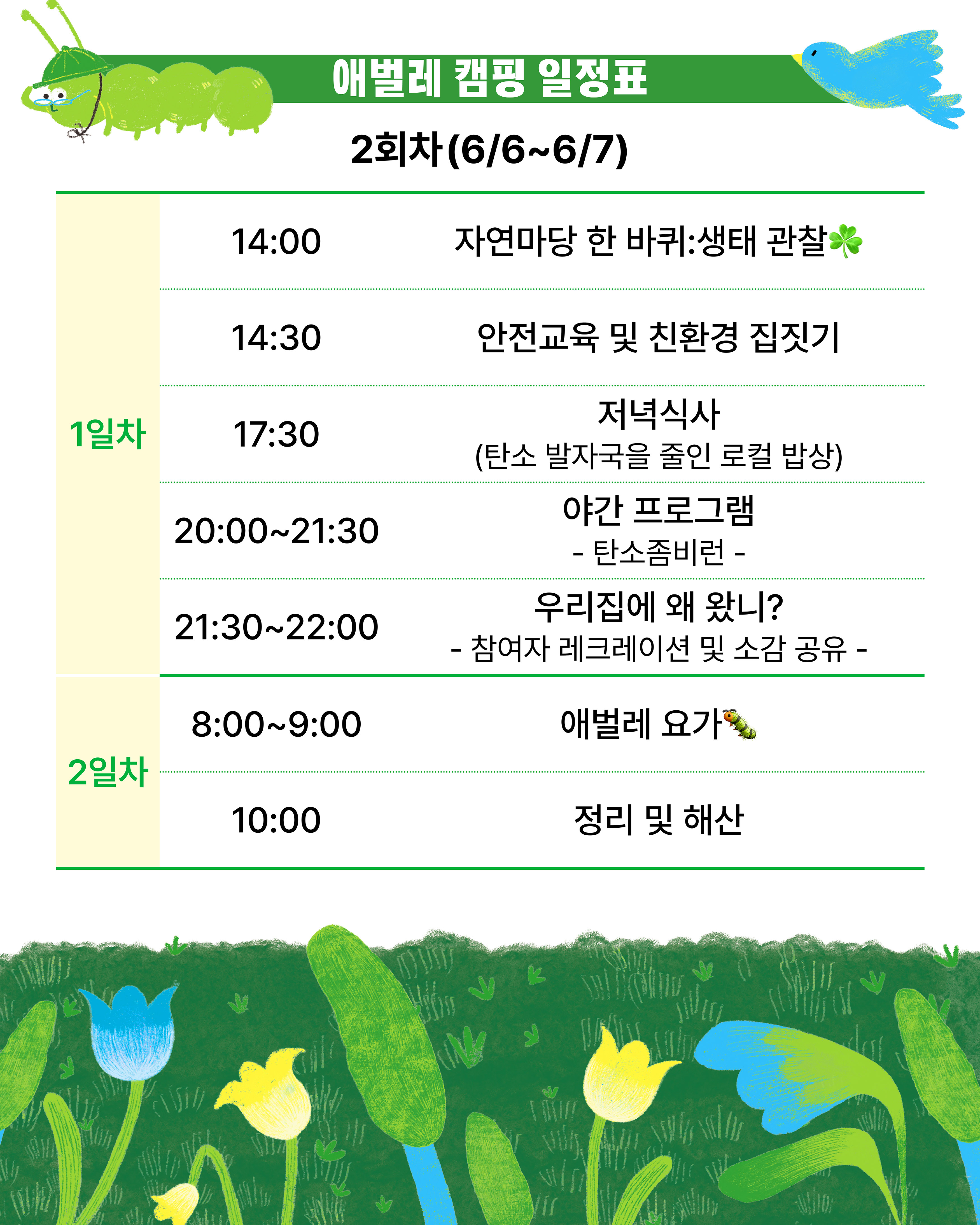 애벌레 캠핑 일정표 / 2회차(6/6~6/7)  / 1일차  -14:00 자연마당 한 바퀴: 생태 관찰 -14:30 안전교육 및 친환경 집짓기 -17:30 저녁식사(탄소 발자국을 줄인 로컬 밥상) -20:00~21:30 야간 프로그램 탄소좀비런 -21:30~22:00 우리집에 왜 왔니? 참여자 레크레이션 및 소감 공유 / 2일차 -8:00~9:00 애벌레 요가 -10:00 정리 및 해산