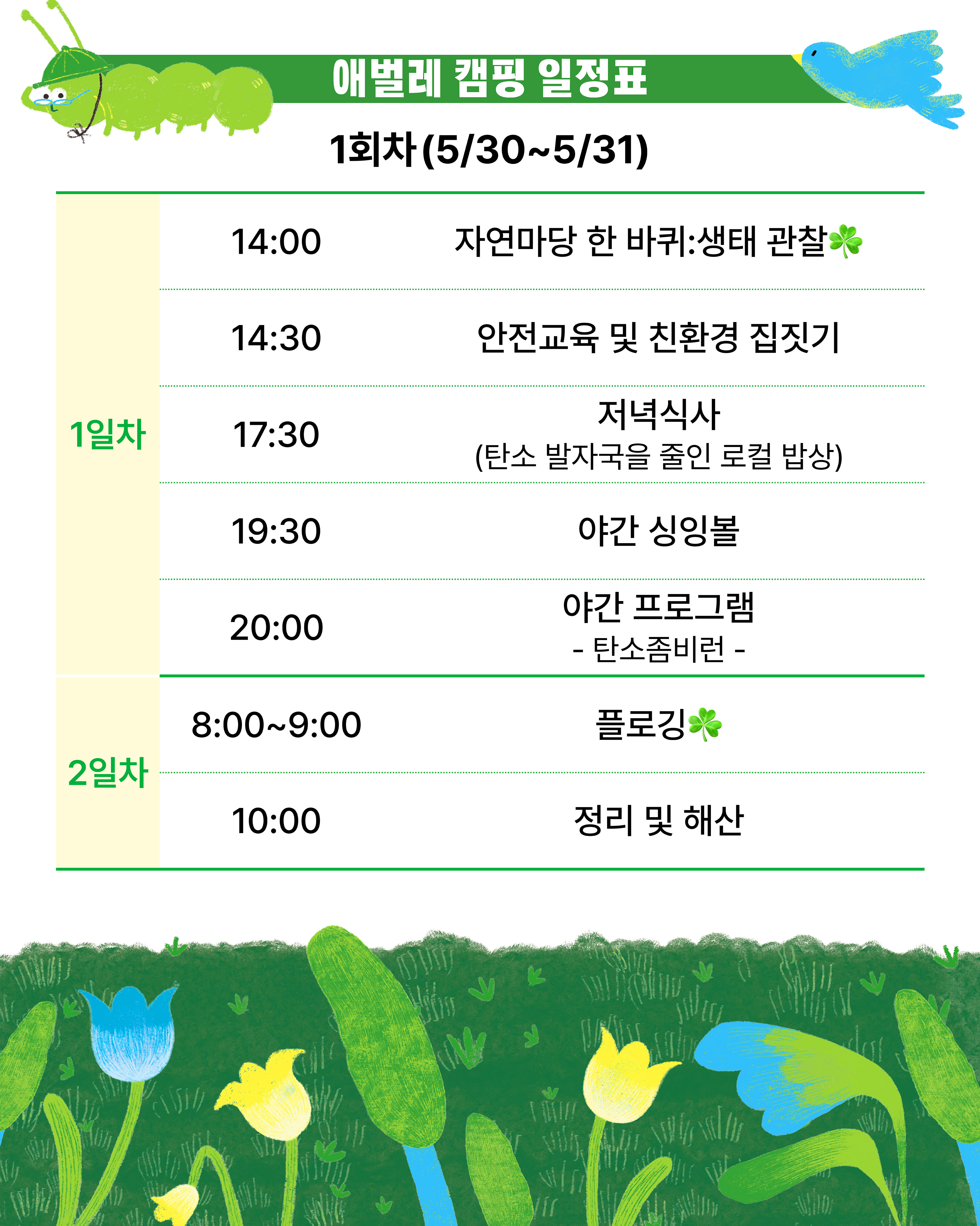 애벌레 캠핑 일정표  / 1회차(5/30~5/31) / 1일차 -14:00 자연마당 한 바퀴: 생태 관찰 -14:30  안전교육 및 친환경 집짓기 -17:30 저녁식사 (탄소 발자국을 줄인 로컬 밥상) -19:30 야간 싱잉볼 -20:00 야간 프로그램:탄소좀비런/  2일차 -8:00~9:00 플로깅 -10:00 정리 및 해산