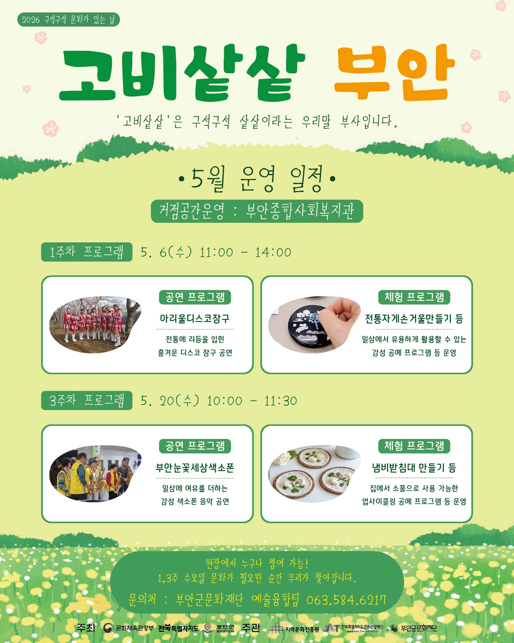 2026 구석구석 문화가 있는 날 / 고비샅샅 부안 / 고비샅샅은 구석구석 샅샅이라는 우리말 부사입니다. / 5월 운영 일정/ 거점공간운영 : 부안종합사회복지관 / 1주차: 프로그램 5. 6(수) 11:00 - 14:00/ 공연 프로그램 : 아리울디스코장구, 전통에 리듬을 입힌 흥겨운 디스코 장구 공연 / 체험 프로그램: 전통자게손거울만들기 등, 일상에서 유용하게 활용할 있는 감성 공예 프로그램 등 운영/ 3주차 프로그램 5. 20(수) 10:00 - 11:30 / 공연 프로그램 : 부안눈꽃세상색소폰, 일상에 여유를 더하는 감성 색소폰 음악 공연/ 체험 프로그램: 냄비받침대 만들기 등, 집에서 소품으로 사용 가능한 업사이클링 공예 프로그램 등 운영 / 현장에서 누구나 참여 가능! 1,3주 수요일 문화가 필요한 순간 우리가 찾아갑니다. 문의처 : 부안군문화재단 예술융합팀 063.584.6217 / 주최: 문화체육관광부, 전북특별자치도, 부안군/  주관: 지역문화진흥원, 전북특별자치도문화관광재단, 부안군문화재단