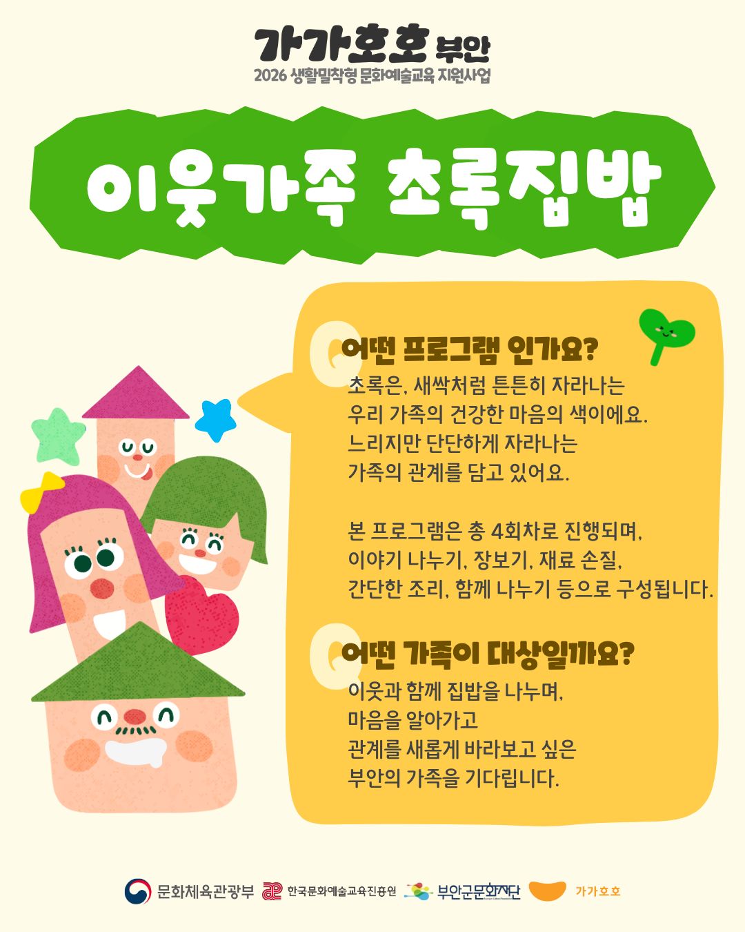 가가호호 부안 / 2026 생활밀착형 문화예술교육 지원사업 / 이웃가족 초록집밥 / 어떤 프로그램인가요? : 초록은, 새싹처럼 튼튼히 자라나는 우리 가족의 건강한 마음의 색이에요. 느리지만 단단하게 자라나는 가족의 관계를 담고 있어요. 본 프로그램은 총 4회차로 진행되며, 이야기 나누기, 장보기, 재료 손질, 간단한 조리, 함께 나누기 등으로 구성됩니다. / 어떤 가족이 대상일까요? : 이웃과 함께 집밥을 나누며, 마음을 알아가고 관계를 새롭게 바라보고 싶은 부안의 가족을 기다립니다. / 문화체육관광부,한국문화예술교육진흥원,부안군문화재단,가가호호