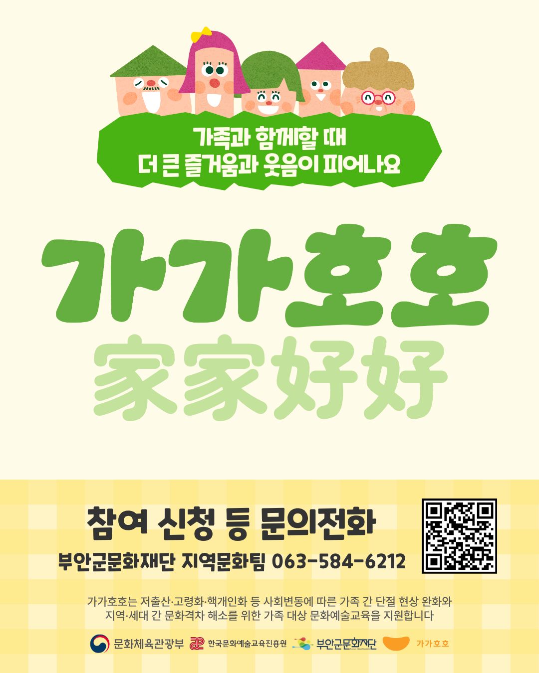 가족과 함께할 때 더 큰 즐거움과 웃음이 피어나요 / 가가호호 家家好好  / 참여 신청 등 문의전화 : 부안군문화재단 지역문화팀 063-584-6212/ 가가호호는 저출산·고령화·핵개인화 등 사회변동에 따른 가족 간 단절 현상 완화와 지역·세대 간 문화격차 해소를 위한 가족 대상 문화예술교육을 지원합니다 /문화체육관광부, 한국문화예술교육진흥원, 부안군문화재단, 가가호호