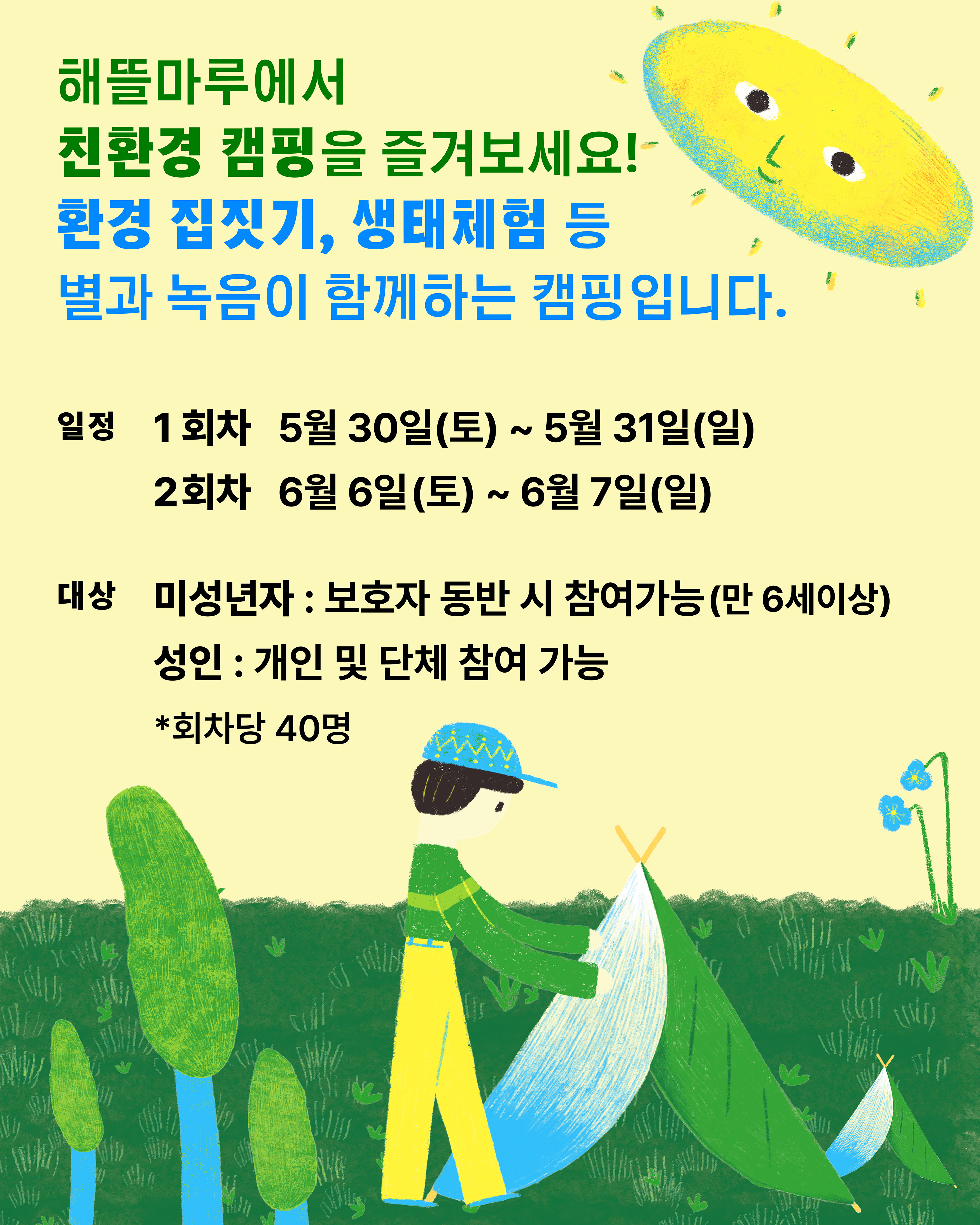 해뜰마루에서  친환경 캠핑을 즐겨보세요! / 환경 집짓기, 생태체험 등 별과 녹음이 함께하는 캠핑입니다./ 일정 1회차 5월 30일(토) ~ 5월 31일(일) 2회차 6월6일(토) ~ 6월 7일(일) / 대상 미성년자 : 보호자 동반 시 참여가능(만 6세이상) / 성인 : 개인 및 단체 참여 가능 / 회차당 40명